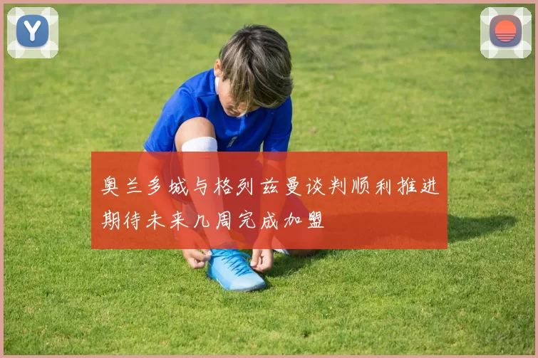 奥兰多城与格列兹曼谈判顺利推进期待未来几周完成加盟