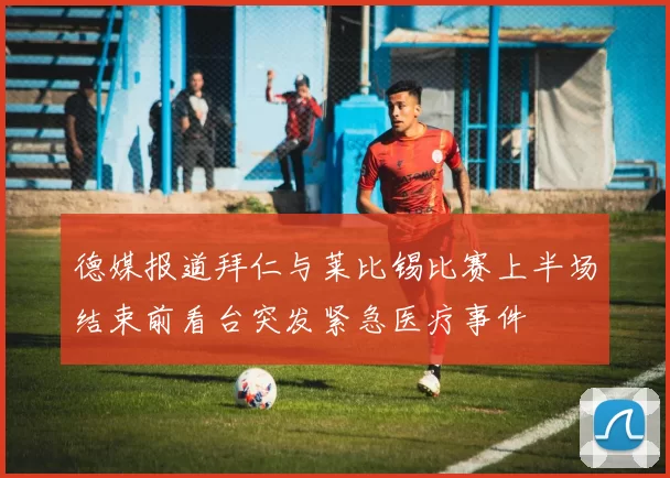 德媒报道拜仁与莱比锡比赛上半场结束前看台突发紧急医疗事件
