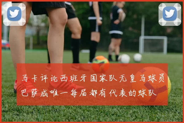 马卡评论西班牙国家队无皇马球员巴萨成唯一每届都有代表的球队