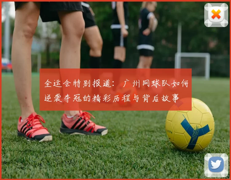 全运会特别报道：广州网球队如何逆袭夺冠的精彩历程与背后故事