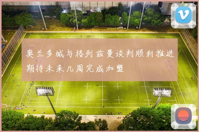 奥兰多城与格列兹曼谈判顺利推进期待未来几周完成加盟