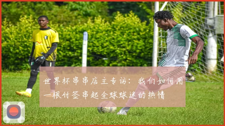 世界杯串串店主专访：我们如何用一根竹签串起全球球迷的热情
