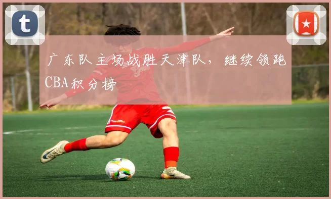 广东队主场战胜天津队，继续领跑CBA积分榜