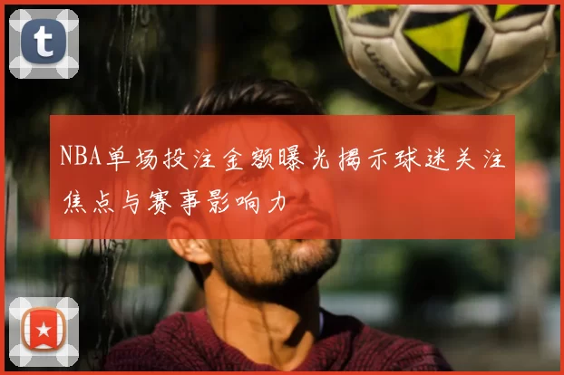 NBA单场投注金额曝光揭示球迷关注焦点与赛事影响力