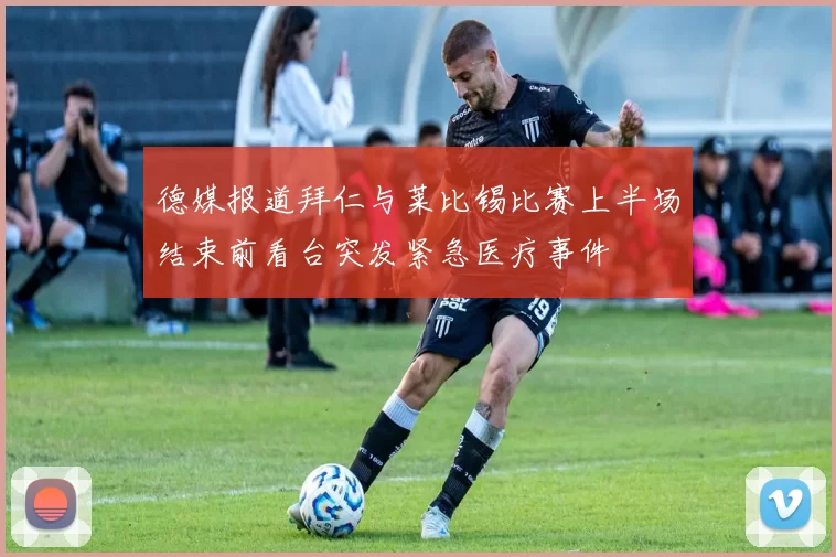 德媒报道拜仁与莱比锡比赛上半场结束前看台突发紧急医疗事件