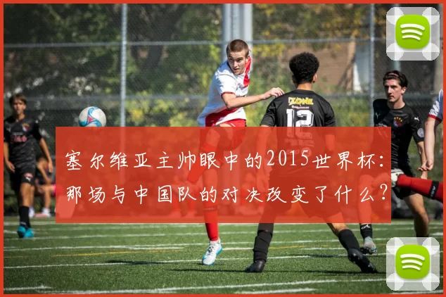 塞尔维亚主帅眼中的2015世界杯：那场与中国队的对决改变了什么？