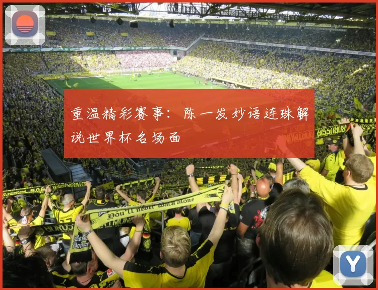 重温精彩赛事:陈一发妙语连珠解说世界杯名场面
