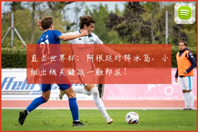 直击世界杯:阿根廷对阵冰岛,小组出线关键战一触即发!