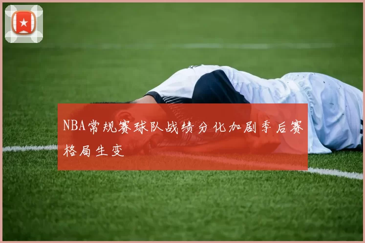 NBA常规赛球队战绩分化加剧季后赛格局生变