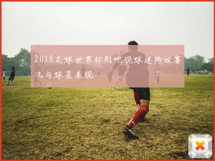 2018足球世界杯贴吧现球迷热议赛况与球星表现