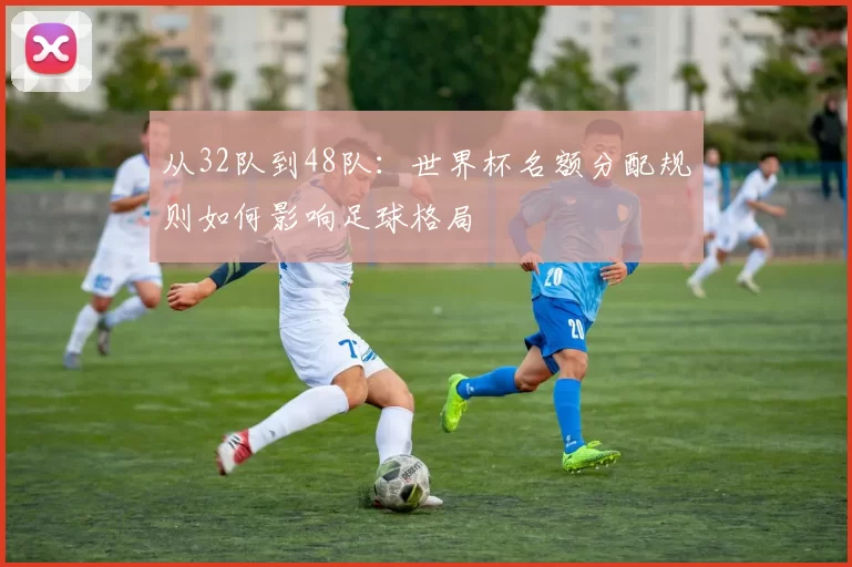 从32队到48队：世界杯名额分配规则如何影响足球格局
