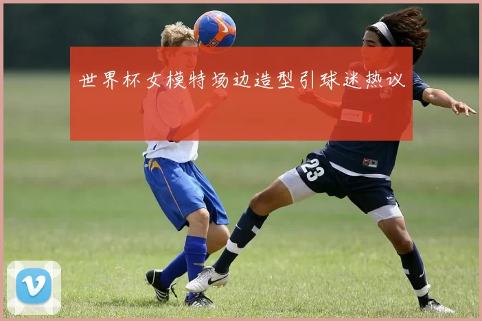 世界杯女模特场边造型引球迷热议