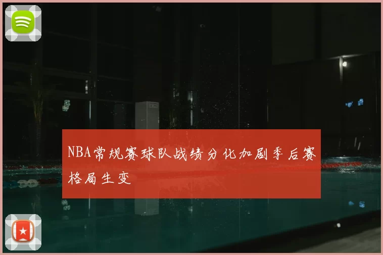 NBA常规赛球队战绩分化加剧季后赛格局生变