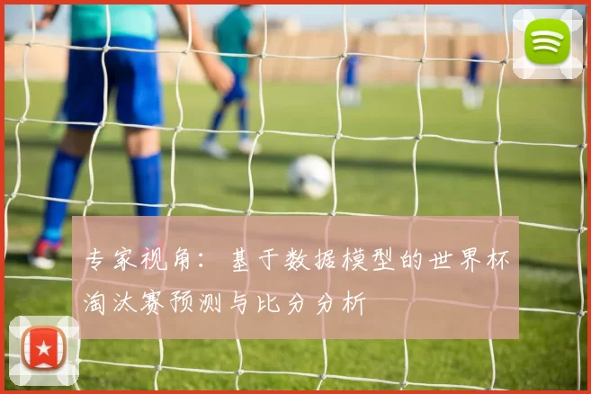 专家视角:基于数据模型的世界杯淘汰赛预测与比分分析