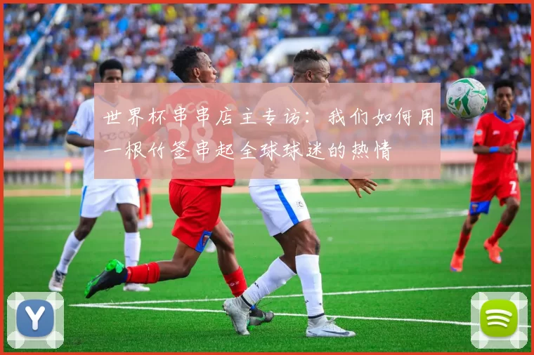 世界杯串串店主专访:我们如何用一根竹签串起全球球迷的热情