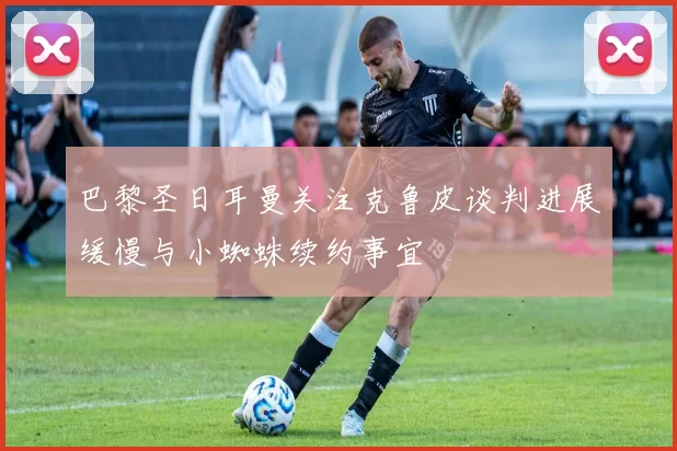 巴黎圣日耳曼关注克鲁皮谈判进展缓慢与小蜘蛛续约事宜