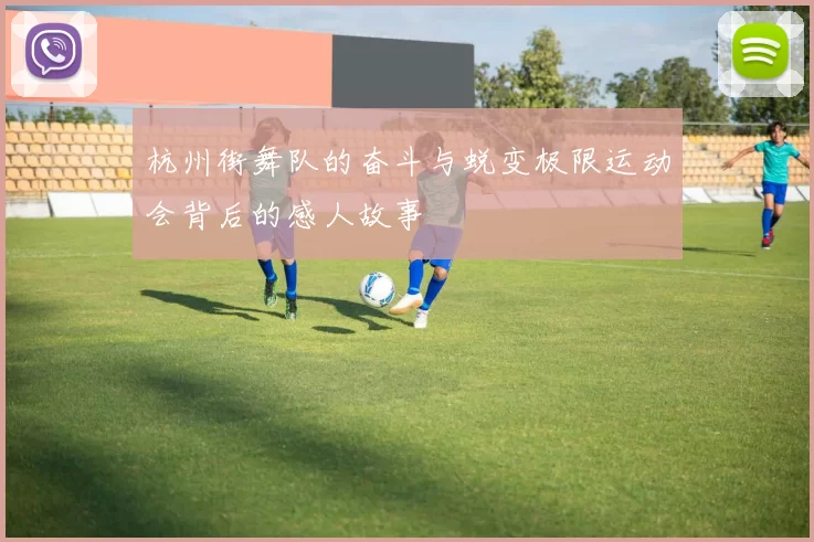 杭州街舞队的奋斗与蜕变极限运动会背后的感人故事