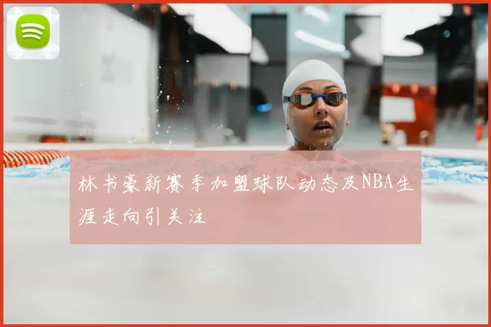 林书豪新赛季加盟球队动态及NBA生涯走向引关注