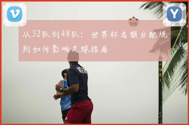 从32队到48队:世界杯名额分配规则如何影响足球格局