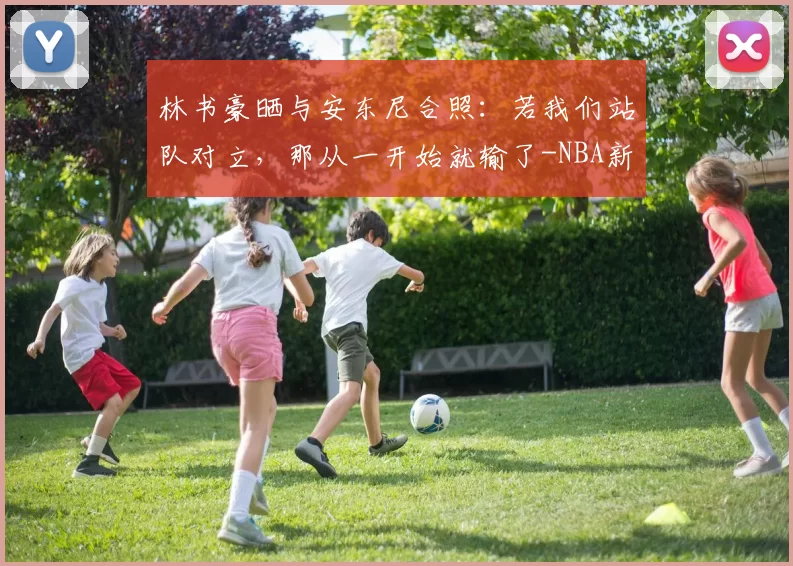 林书豪晒与安东尼合照：若我们站队对立，那从一开始就输了-NBA新闻