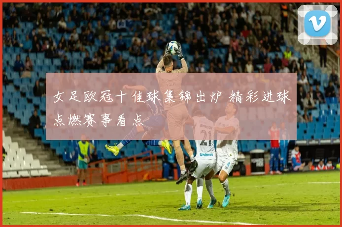 女足欧冠十佳球集锦出炉 精彩进球点燃赛事看点