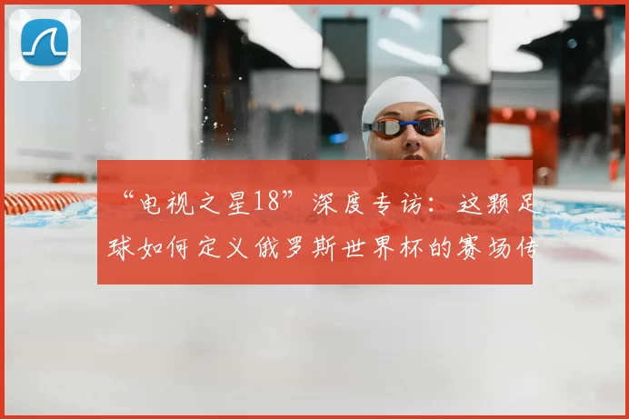 “电视之星18”深度专访：这颗足球如何定义俄罗斯世界杯的赛场传奇？