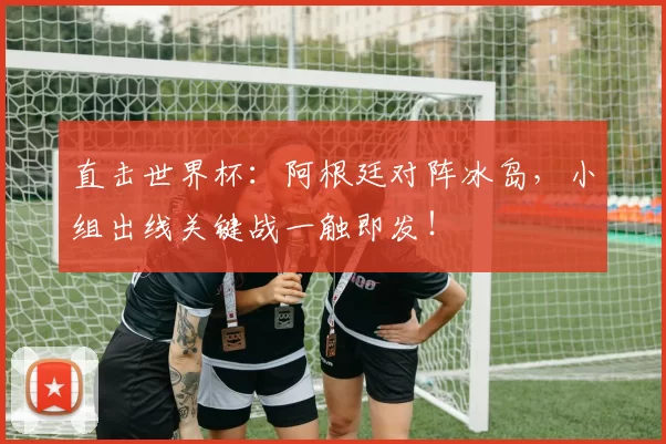 直击世界杯：阿根廷对阵冰岛，小组出线关键战一触即发！