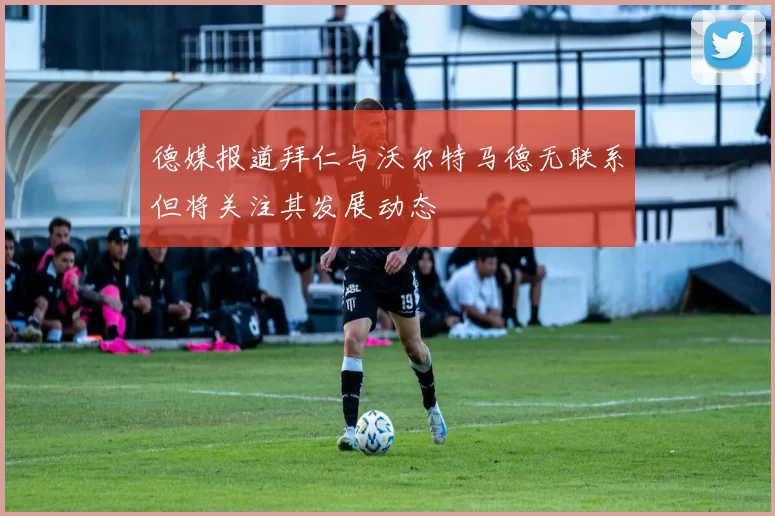 德媒报道拜仁与沃尔特马德无联系但将关注其发展动态