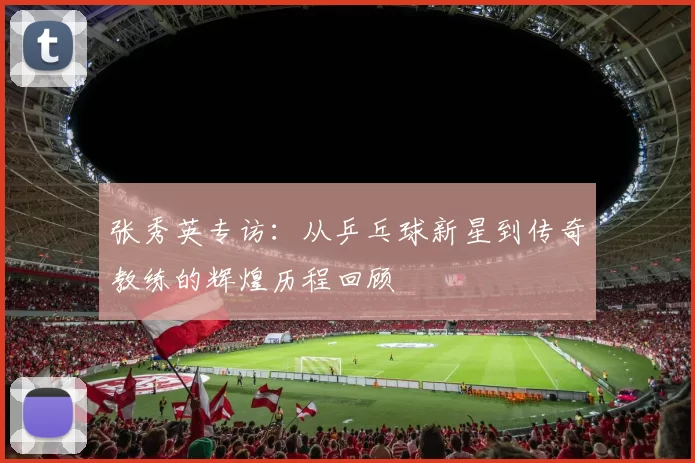 张秀英专访:从乒乓球新星到传奇教练的辉煌历程回顾