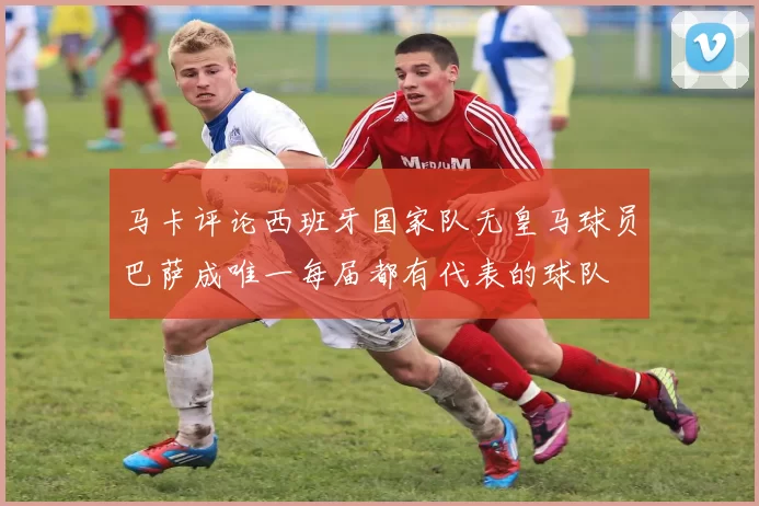 马卡评论西班牙国家队无皇马球员巴萨成唯一每届都有代表的球队
