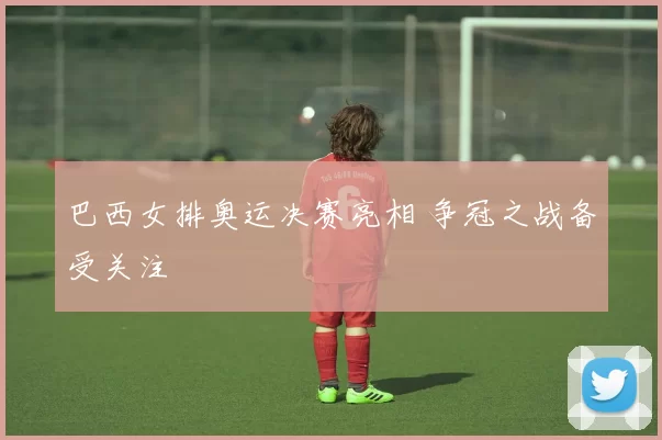 巴西女排奥运决赛亮相 争冠之战备受关注