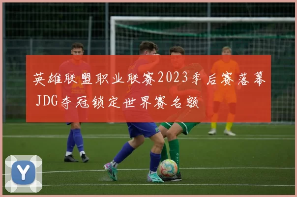英雄联盟职业联赛2023季后赛落幕 JDG夺冠锁定世界赛名额