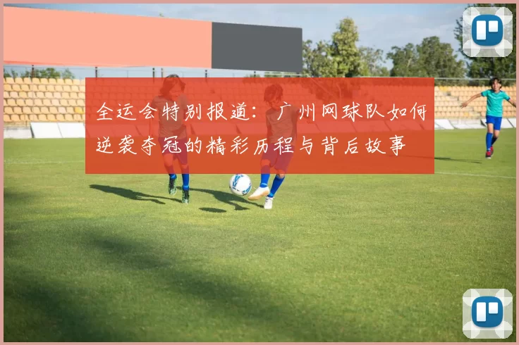 全运会特别报道:广州网球队如何逆袭夺冠的精彩历程与背后故事