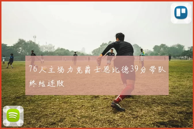 76人主场力克爵士恩比德39分带队终结连败