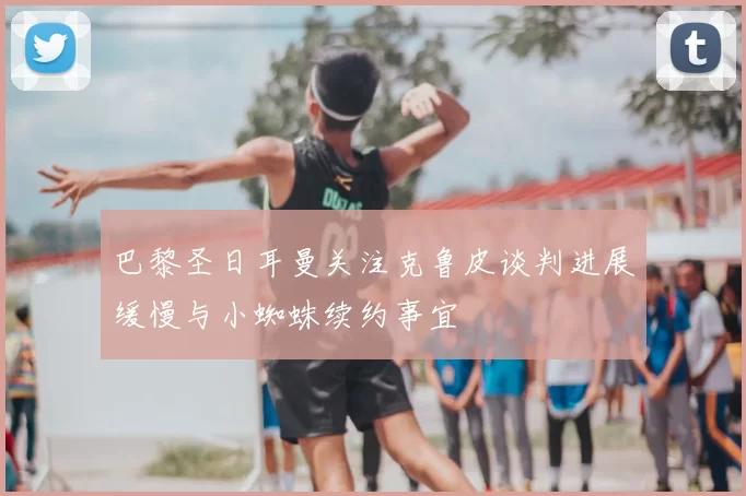 巴黎圣日耳曼关注克鲁皮谈判进展缓慢与小蜘蛛续约事宜