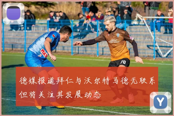 德媒报道拜仁与沃尔特马德无联系但将关注其发展动态