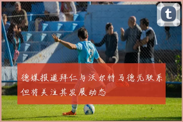 德媒报道拜仁与沃尔特马德无联系但将关注其发展动态