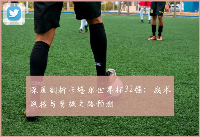 深度剖析卡塔尔世界杯32强：战术风格与晋级之路预测