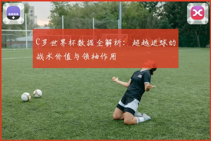 C罗世界杯数据全解析：超越进球的战术价值与领袖作用